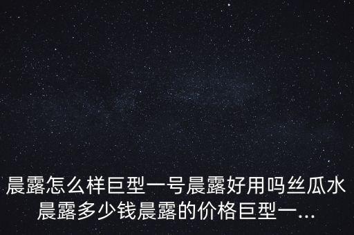 晨露怎么樣巨型一號(hào)晨露好用嗎絲瓜水晨露多少錢(qián)晨露的價(jià)格巨型一...