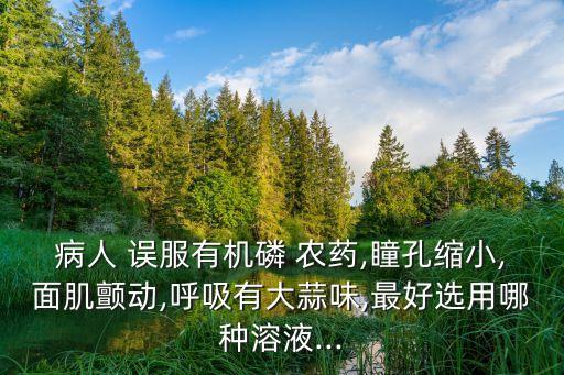病人 誤服有機磷 農藥,瞳孔縮小,面肌顫動,呼吸有大蒜味,最好選用哪種溶液...
