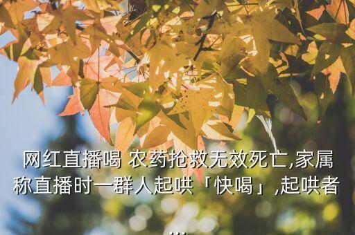 網紅直播喝 農藥搶救無效死亡,家屬稱直播時一群人起哄「快喝」,起哄者...