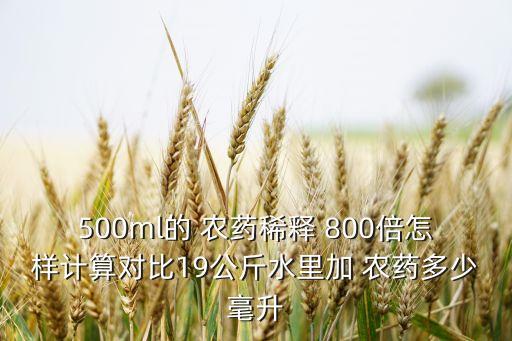 500ml的 農(nóng)藥稀釋 800倍怎樣計(jì)算對(duì)比19公斤水里加 農(nóng)藥多少毫升