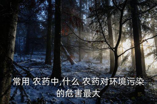 常用 農藥中,什么 農藥對環境污染的危害最大