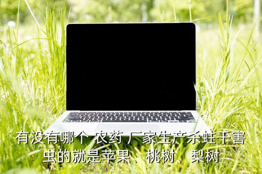 有沒有哪個(gè) 農(nóng)藥 廠家生產(chǎn)殺蛀干害蟲的就是蘋果、桃樹、梨樹