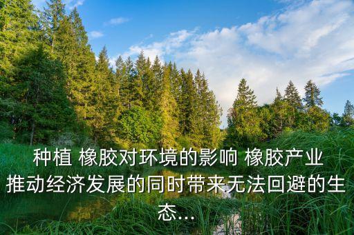  種植 橡膠對環(huán)境的影響 橡膠產(chǎn)業(yè)推動經(jīng)濟發(fā)展的同時帶來無法回避的生態(tài)...