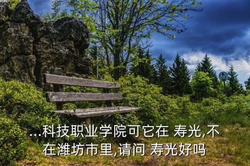 ...科技職業學院可它在 壽光,不在濰坊市里,請問 壽光好嗎