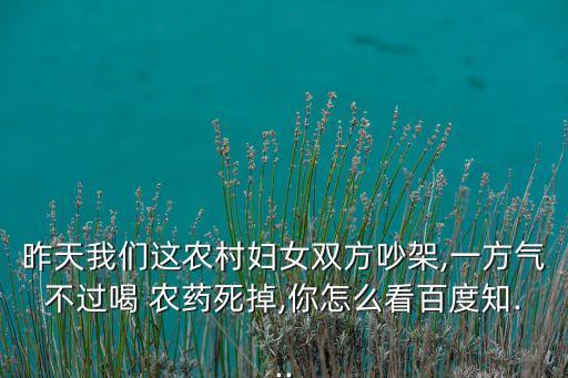 昨天我們這農(nóng)村婦女雙方吵架,一方氣不過喝 農(nóng)藥死掉,你怎么看百度知...
