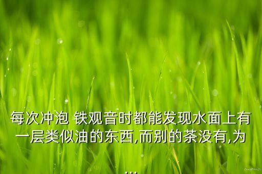 每次沖泡 鐵觀音時(shí)都能發(fā)現(xiàn)水面上有一層類似油的東西,而別的茶沒有,為...