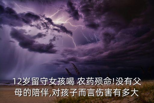 12歲留守女孩喝 農(nóng)藥殞命!沒有父母的陪伴,對孩子而言傷害有多大