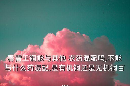 春雷王銅能與其他 農藥混配嗎,不能與什么藥混配,是有機銅還是無機銅百...