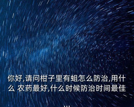 你好,請問柑子里有蛆怎么防治,用什么 農(nóng)藥最好,什么時候防治時間最佳...