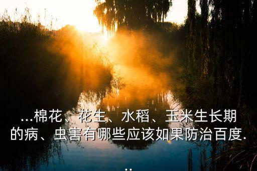 ...棉花、花生、水稻、玉米生長(zhǎng)期的病、蟲害有哪些應(yīng)該如果防治百度...