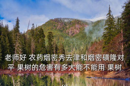 老師好 農藥煙密秀去津和煙密磺隆對平 果樹的危害有多大能不能用 果樹...