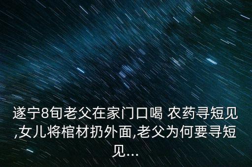 遂寧8旬老父在家門口喝 農藥尋短見,女兒將棺材扔外面,老父為何要尋短見...
