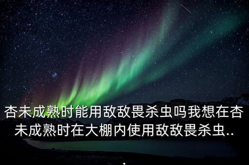 杏未成熟時能用敵敵畏殺蟲嗎我想在杏未成熟時在大棚內使用敵敵畏殺蟲...