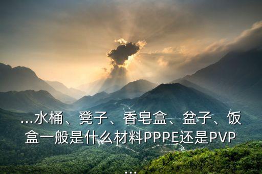 ...水桶、凳子、香皂盒、盆子、飯盒一般是什么材料PPPE還是PVP...