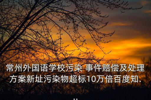 常州外國語學校污染 事件賠償及處理方案新址污染物超標10萬倍百度知...