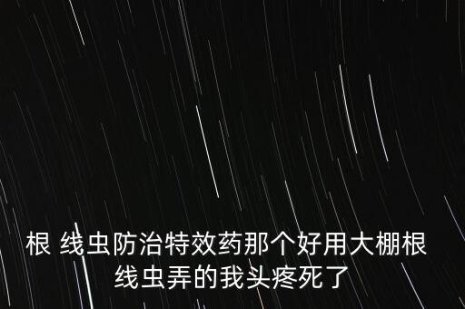 根 線蟲防治特效藥那個(gè)好用大棚根 線蟲弄的我頭疼死了