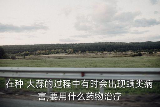 在種 大蒜的過程中有時會出現螨類病害,要用什么藥物治療
