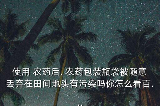 使用 農藥后, 農藥包裝瓶袋被隨意丟棄在田間地頭有污染嗎你怎么看百...