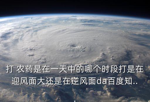 打 農藥是在一天中的哪個時段打是在迎風面大還是在逆風面da百度知...