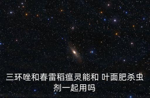 三環(huán)唑和春雷稻瘟靈能和 葉面肥殺蟲劑一起用嗎