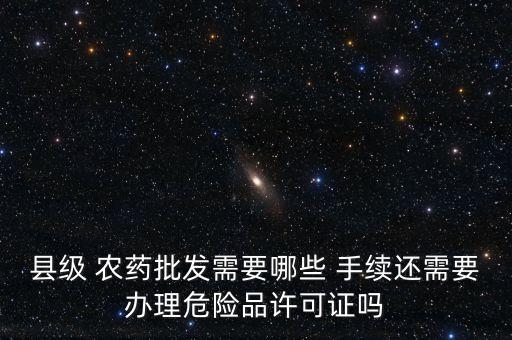 縣級 農藥批發需要哪些 手續還需要辦理危險品許可證嗎