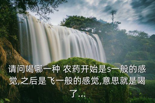 請(qǐng)問喝哪一種 農(nóng)藥開始是s一般的感覺,之后是飛一般的感覺,意思就是喝了...