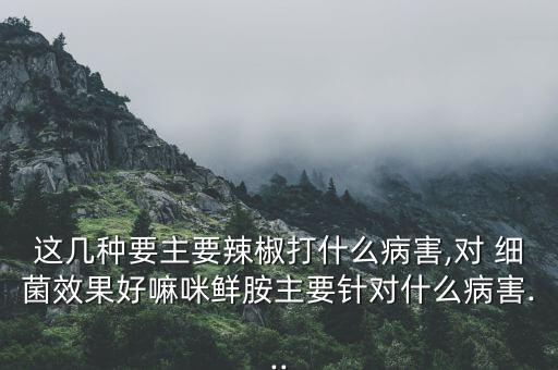 這幾種要主要辣椒打什么病害,對 細菌效果好嘛咪鮮胺主要針對什么病害...