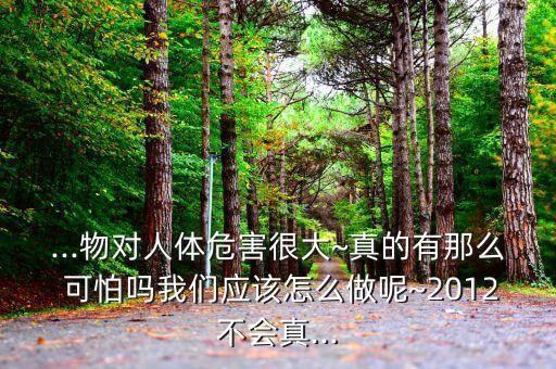 ...物對(duì)人體危害很大~真的有那么 可怕嗎我們應(yīng)該怎么做呢~2012不會(huì)真...