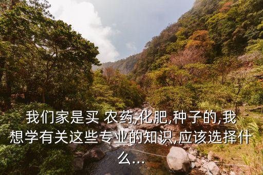 我們家是買 農藥,化肥,種子的,我想學有關這些專業的知識,應該選擇什么...
