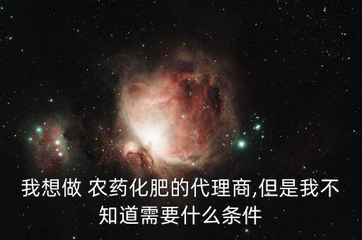 我想做 農藥化肥的代理商,但是我不知道需要什么條件