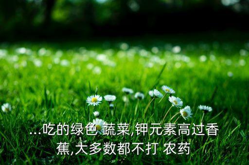 ...吃的綠色 蔬菜,鉀元素高過香蕉,大多數(shù)都不打 農藥