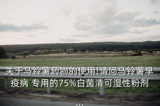 關于馬鈴薯藥物的使用!請問馬鈴薯早疫病 專用的75%白菌清可濕性粉劑...
