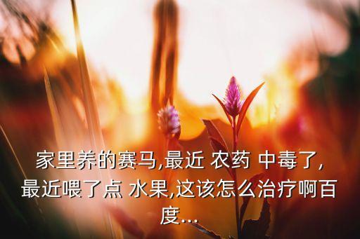 家里養的賽馬,最近 農藥 中毒了,最近喂了點 水果,這該怎么治療啊百度...