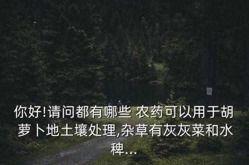 你好!請問都有哪些 農(nóng)藥可以用于胡 蘿卜地土壤處理,雜草有灰灰菜和水稗...