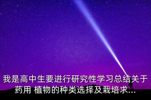我是高中生要進行研究性學習總結關于藥用 植物的種類選擇及栽培求...