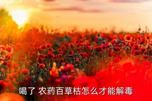 喝了 農藥百草枯怎么才能解毒