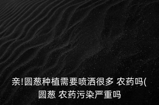 親!圓蔥種植需要噴灑很多 農藥嗎(圓蔥 農藥污染嚴重嗎