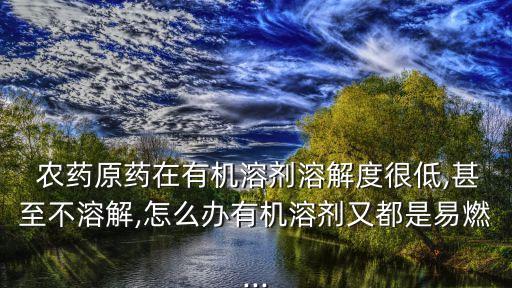  農藥原藥在有機溶劑溶解度很低,甚至不溶解,怎么辦有機溶劑又都是易燃...