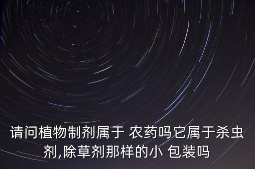 請問植物制劑屬于 農(nóng)藥嗎它屬于殺蟲劑,除草劑那樣的小 包裝嗎