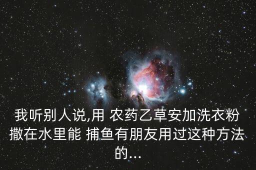 我聽別人說,用 農(nóng)藥乙草安加洗衣粉撒在水里能 捕魚有朋友用過這種方法的...