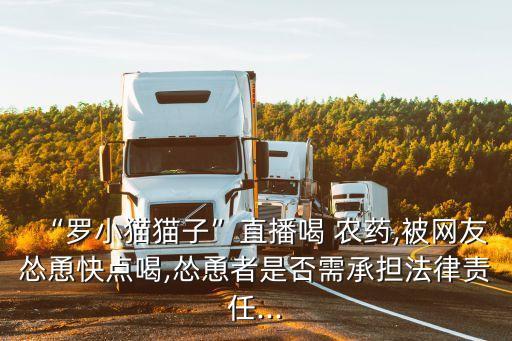 “羅小貓貓子”直播喝 農(nóng)藥,被網(wǎng)友慫恿快點(diǎn)喝,慫恿者是否需承擔(dān)法律責(zé)任...