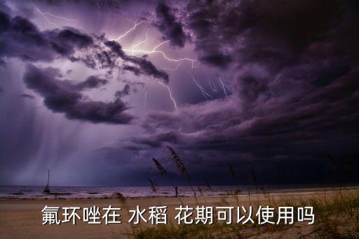 氟環(huán)唑在 水稻 花期可以使用嗎