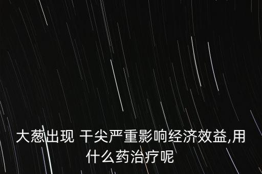 大蔥出現 干尖嚴重影響經濟效益,用什么藥治療呢