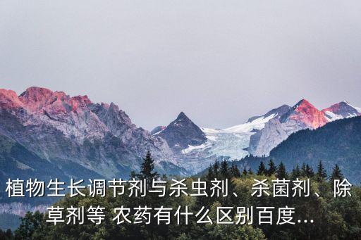 植物生長調節劑與殺蟲劑、殺菌劑、除草劑等 農藥有什么區別百度...