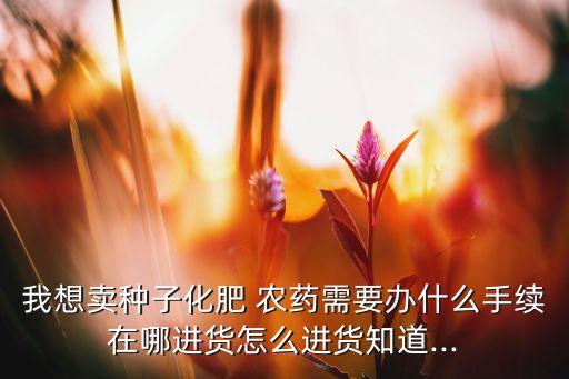 我想賣種子化肥 農藥需要辦什么手續在哪進貨怎么進貨知道...