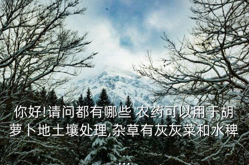 你好!請問都有哪些 農(nóng)藥可以用于胡蘿卜地土壤處理,雜草有灰灰菜和水稗...
