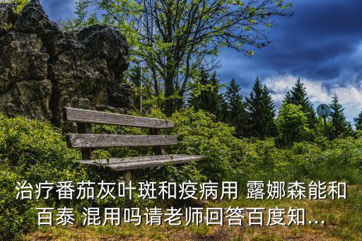 治療番茄灰葉斑和疫病用 露娜森能和百泰 混用嗎請老師回答百度知...