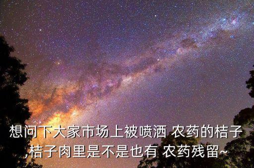 想問下大家市場上被噴灑 農(nóng)藥的桔子,桔子肉里是不是也有 農(nóng)藥殘留~