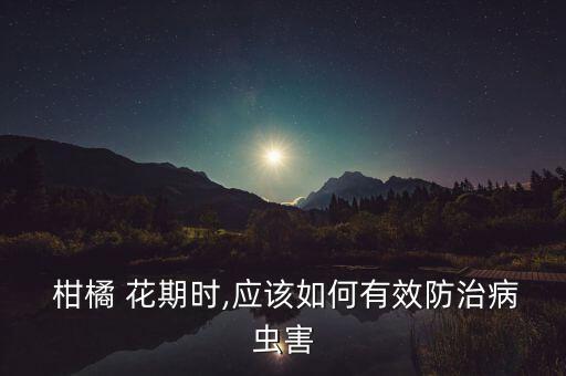  柑橘 花期時,應該如何有效防治病蟲害
