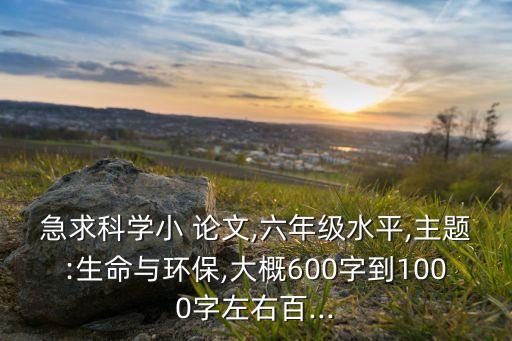 急求科學小 論文,六年級水平,主題:生命與環保,大概600字到1000字左右百...